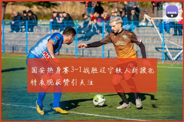 国安热身赛3-1战胜辽宁铁人新援孔特表现获赞引关注