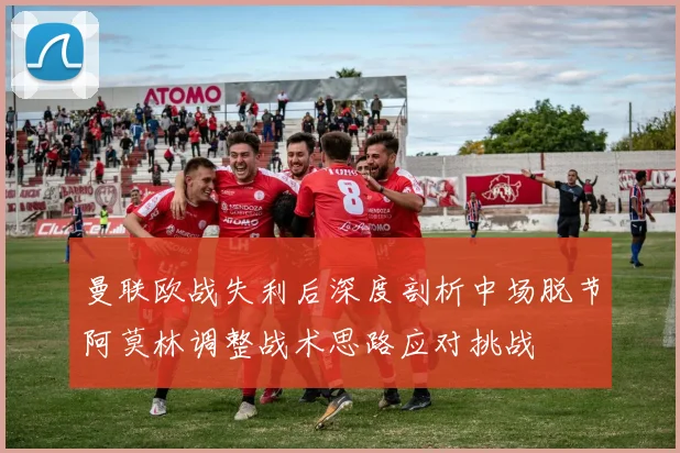 曼联欧战失利后深度剖析中场脱节阿莫林调整战术思路应对挑战