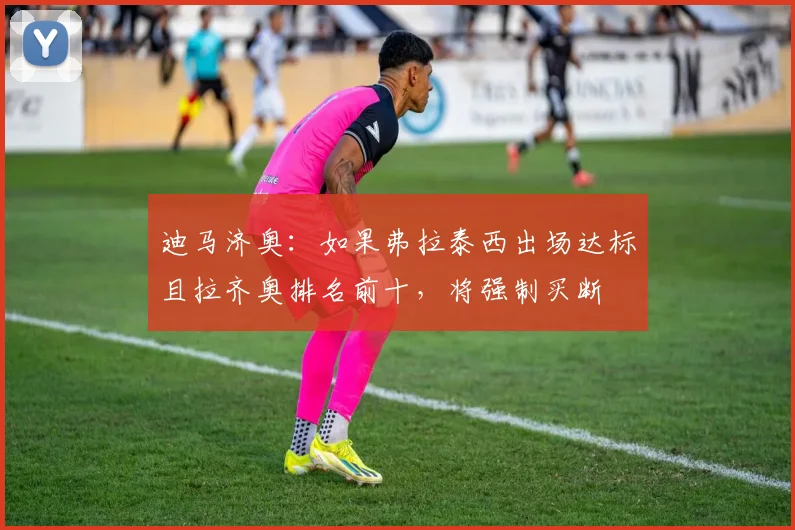 迪马济奥：如果弗拉泰西出场达标且拉齐奥排名前十，将强制买断
