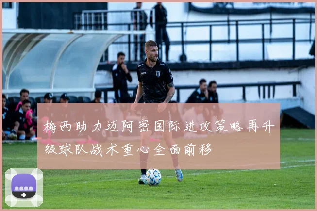 梅西助力迈阿密国际进攻策略再升级球队战术重心全面前移