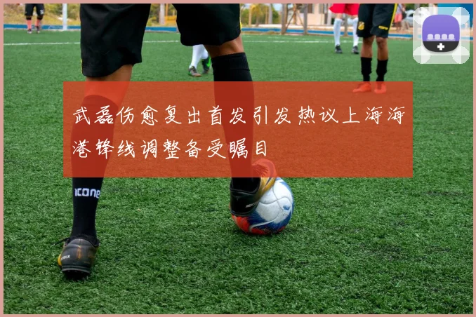 武磊伤愈复出首发引发热议上海海港锋线调整备受瞩目