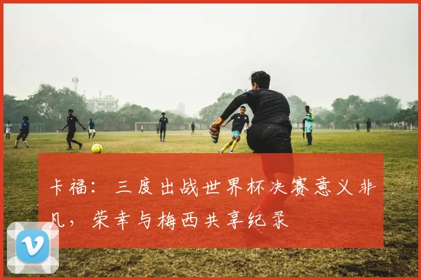 卡福：三度出战世界杯决赛意义非凡，荣幸与梅西共享纪录