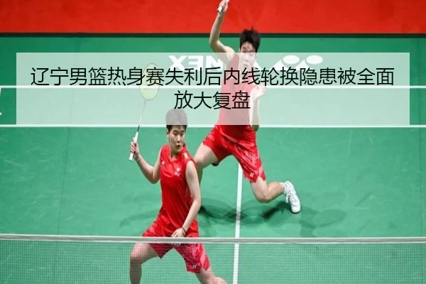 辽宁男篮热身赛失利后内线轮换隐患被全面放大复盘