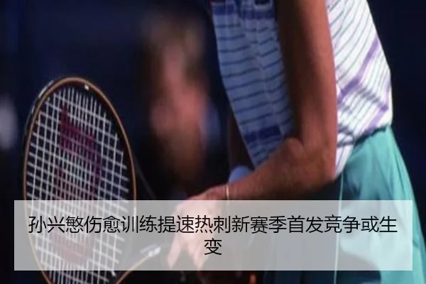 孙兴慜伤愈训练提速热刺新赛季首发竞争或生变