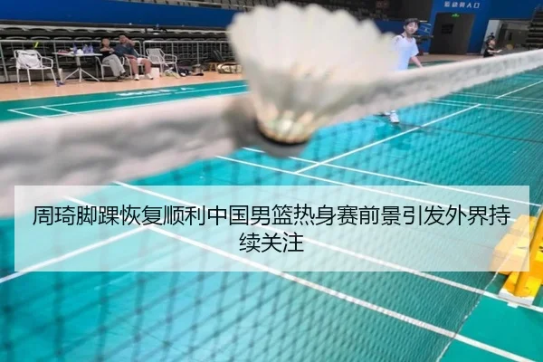 周琦脚踝恢复顺利中国男篮热身赛前景引发外界持续关注