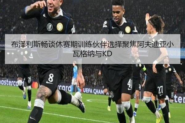 布泽利斯畅谈休赛期训练伙伴选择聚焦阿夫迪亚小瓦格纳与KD
